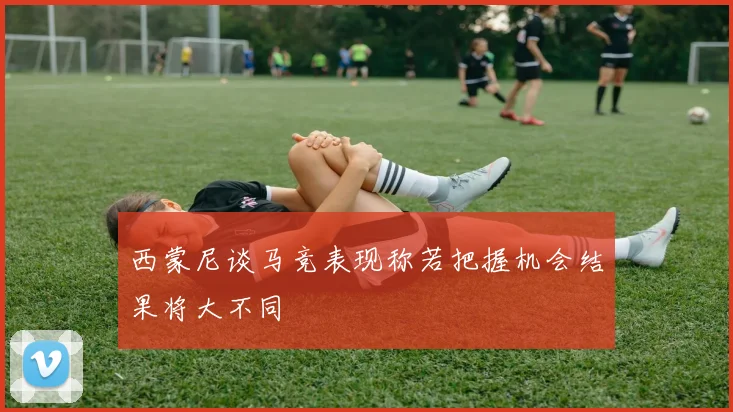 西蒙尼谈马竞表现称若把握机会结果将大不同