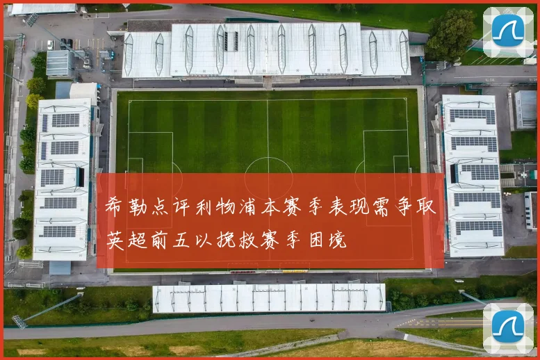 希勒点评利物浦本赛季表现需争取英超前五以挽救赛季困境