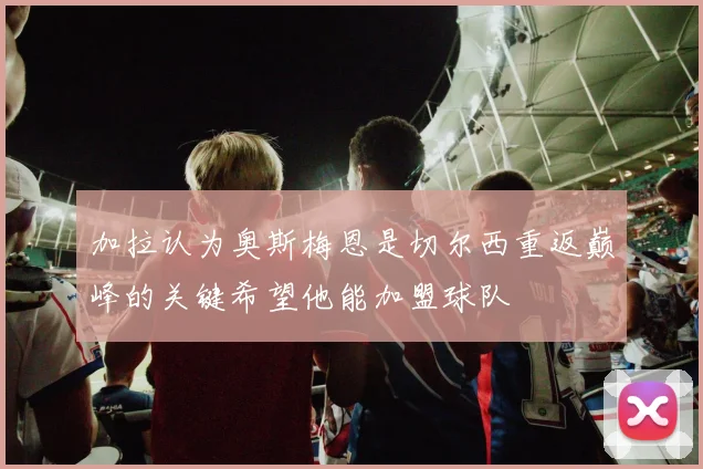 加拉认为奥斯梅恩是切尔西重返巅峰的关键希望他能加盟球队