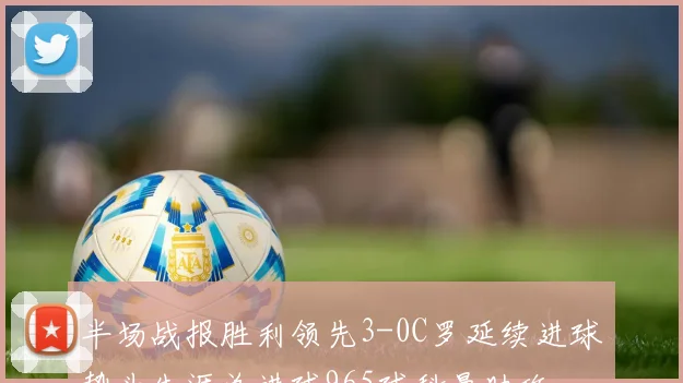 半场战报胜利领先3-0C罗延续进球势头生涯总进球965球科曼助攻