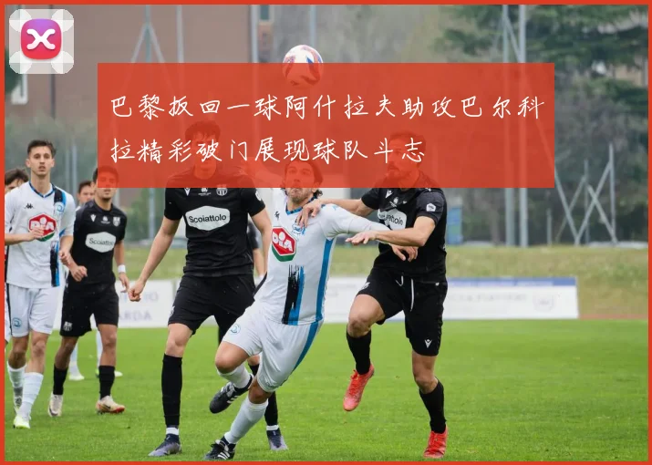 巴黎扳回一球阿什拉夫助攻巴尔科拉精彩破门展现球队斗志
