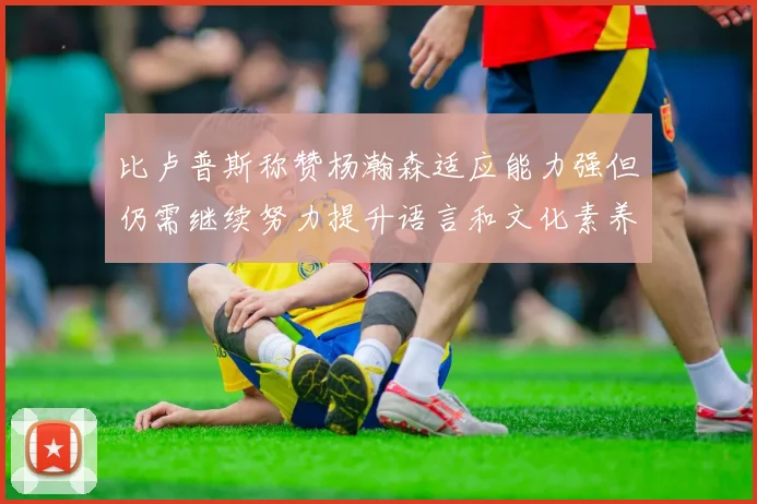 比卢普斯称赞杨瀚森适应能力强但仍需继续努力提升语言和文化素养