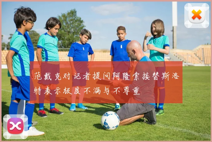 范戴克对记者提问阿隆索接替斯洛特表示极度不满与不尊重