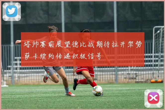 塔帅赛前展望德比战期待拉开架势萨卡续约传递积极信号