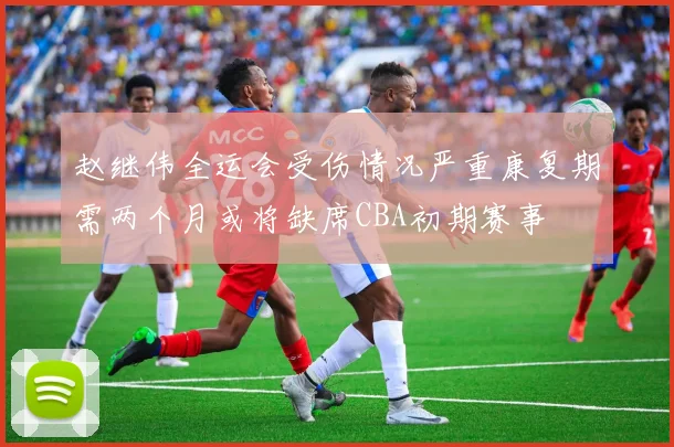 赵继伟全运会受伤情况严重康复期需两个月或将缺席CBA初期赛事