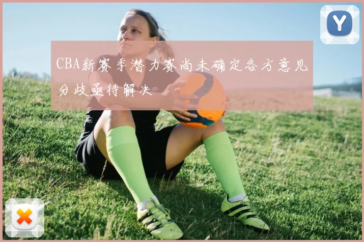 CBA新赛季潜力赛尚未确定各方意见分歧亟待解决