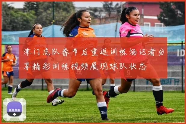 津门虎队春节后重返训练场记者分享精彩训练视频展现球队状态