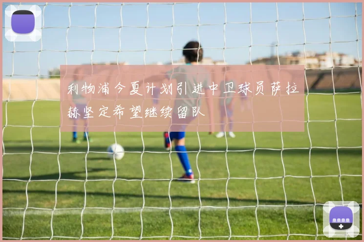 利物浦今夏计划引进中卫球员萨拉赫坚定希望继续留队