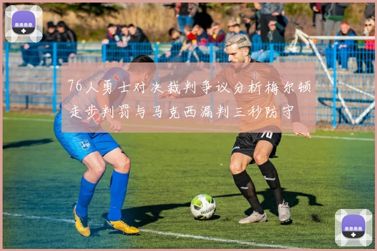 76人勇士对决裁判争议分析梅尔顿走步判罚与马克西漏判三秒防守
