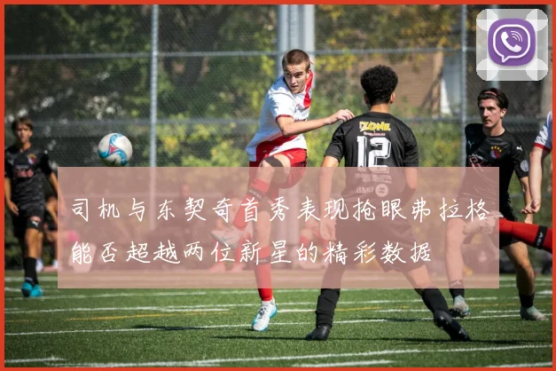 司机与东契奇首秀表现抢眼弗拉格能否超越两位新星的精彩数据