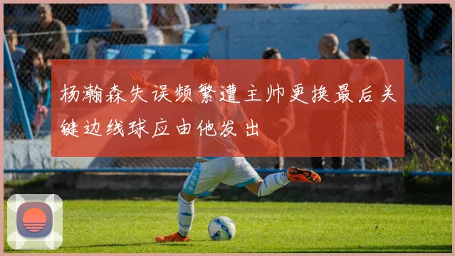 杨瀚森失误频繁遭主帅更换最后关键边线球应由他发出