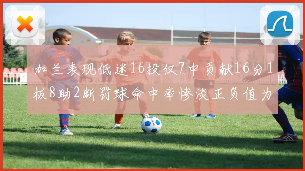加兰表现低迷16投仅7中贡献16分1板8助2断罚球命中率惨淡正负值为负24