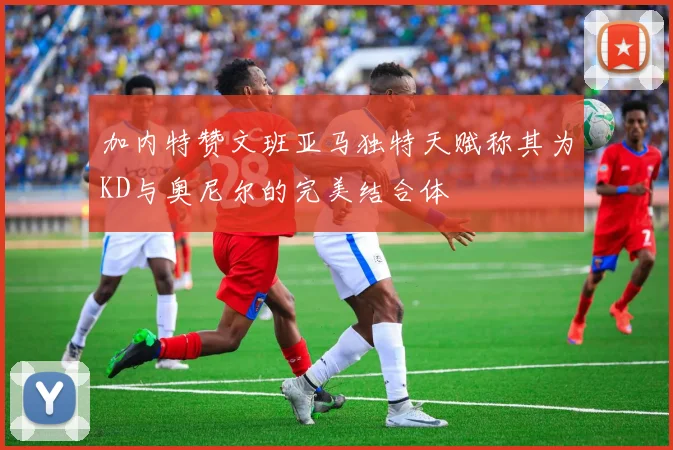 加内特赞文班亚马独特天赋称其为KD与奥尼尔的完美结合体