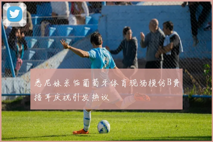 悉尼妹亲临葡萄牙体育现场模仿B费捂耳庆祝引发热议