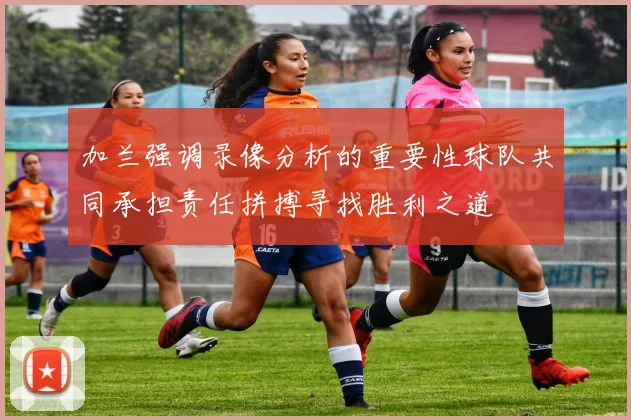 加兰强调录像分析的重要性球队共同承担责任拼搏寻找胜利之道