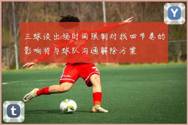 三球谈出场时间限制对找回节奏的影响将与球队沟通解除方案