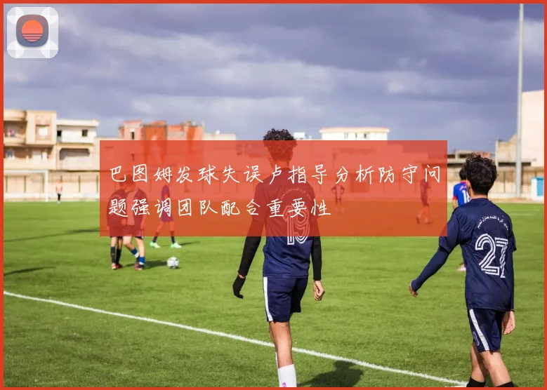 巴图姆发球失误卢指导分析防守问题强调团队配合重要性