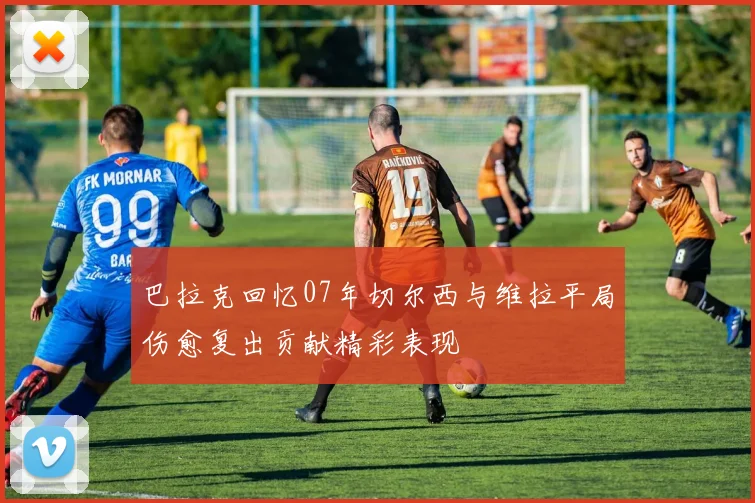 巴拉克回忆07年切尔西与维拉平局伤愈复出贡献精彩表现