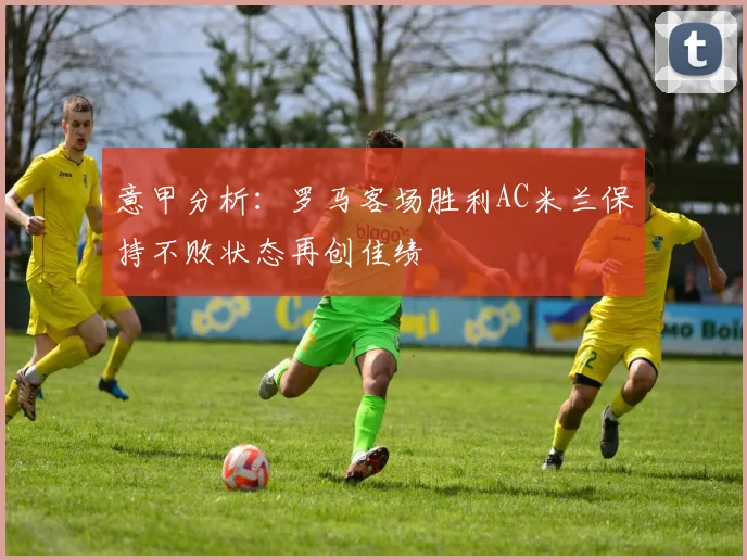 意甲分析：罗马客场胜利AC米兰保持不败状态再创佳绩