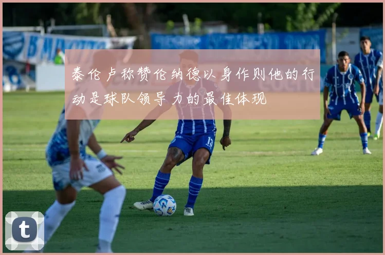 泰伦卢称赞伦纳德以身作则他的行动是球队领导力的最佳体现