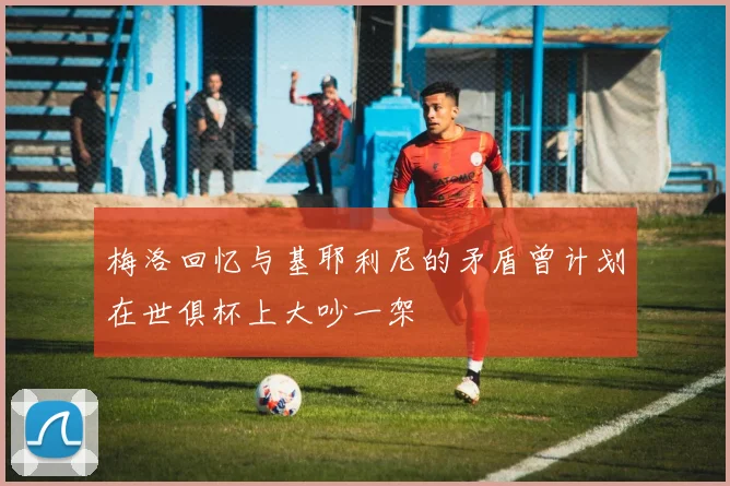 梅洛回忆与基耶利尼的矛盾曾计划在世俱杯上大吵一架