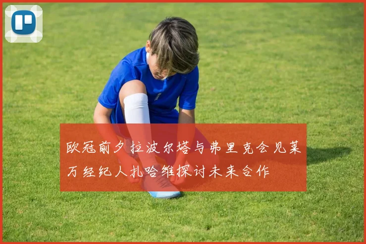 欧冠前夕拉波尔塔与弗里克会见莱万经纪人扎哈维探讨未来合作