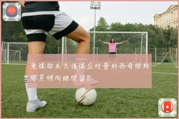意媒称米兰谨慎应对普利西奇续约球员倾向继续留队