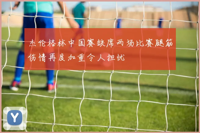 杰伦格林中国赛缺席两场比赛腿筋伤情再度加重令人担忧