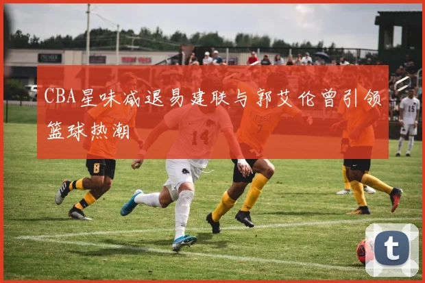 CBA星味减退易建联与郭艾伦曾引领篮球热潮