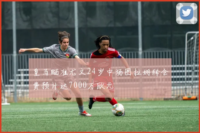 皇马瞄准尤文24岁中场图拉姆转会费预计达7000万欧元