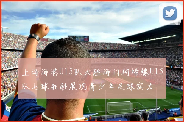 上海海港U15队大胜海门珂缔缘U15队七球狂胜展现青少年足球实力