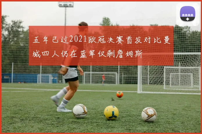 五年已过2021欧冠决赛首发对比曼城四人仍在蓝军仅剩詹姆斯