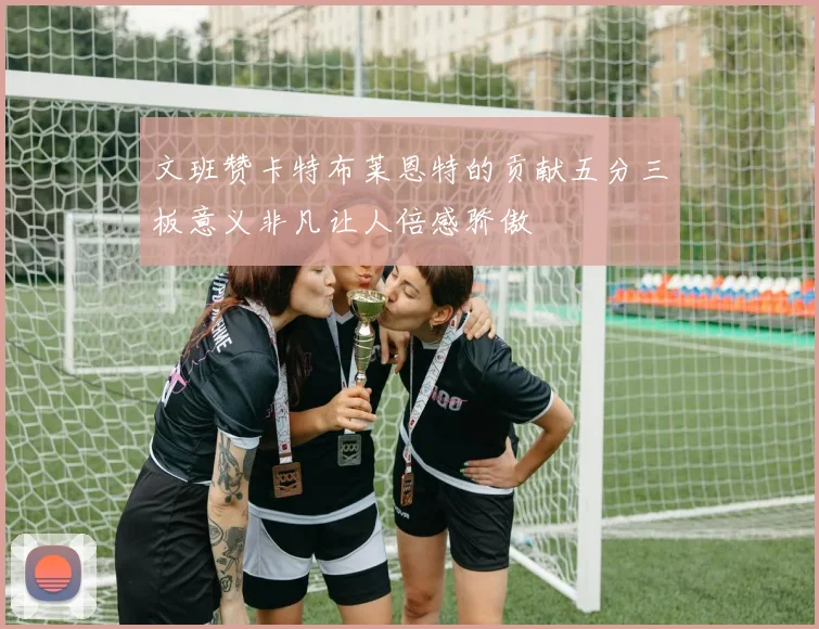 文班赞卡特布莱恩特的贡献五分三板意义非凡让人倍感骄傲