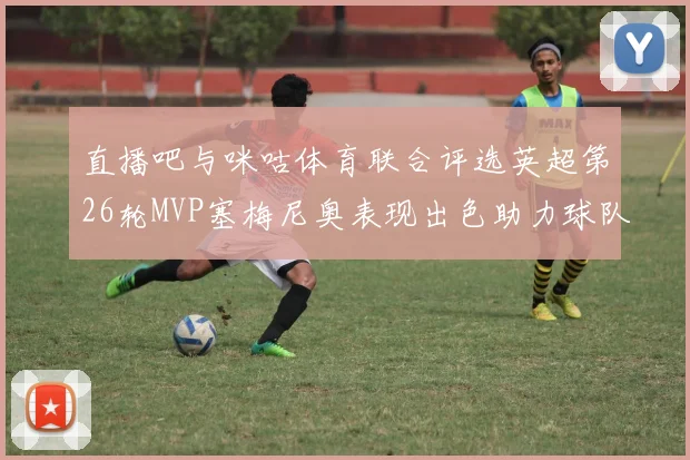 直播吧与咪咕体育联合评选英超第26轮MVP塞梅尼奥表现出色助力球队