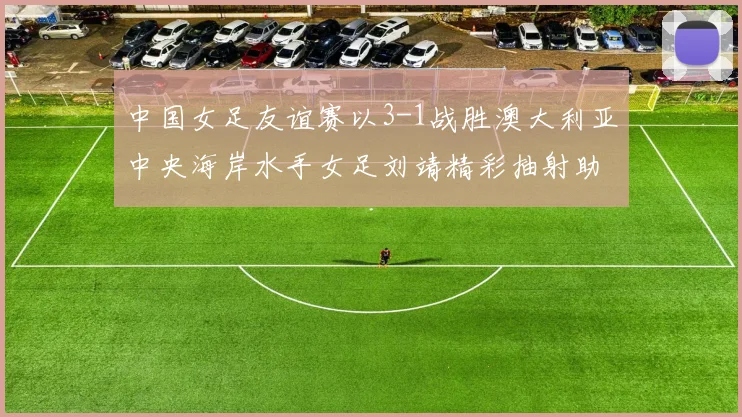 中国女足友谊赛以3-1战胜澳大利亚中央海岸水手女足刘靖精彩抽射助球队取胜