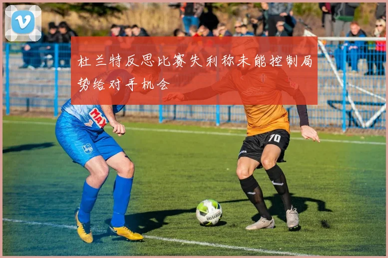 杜兰特反思比赛失利称未能控制局势给对手机会