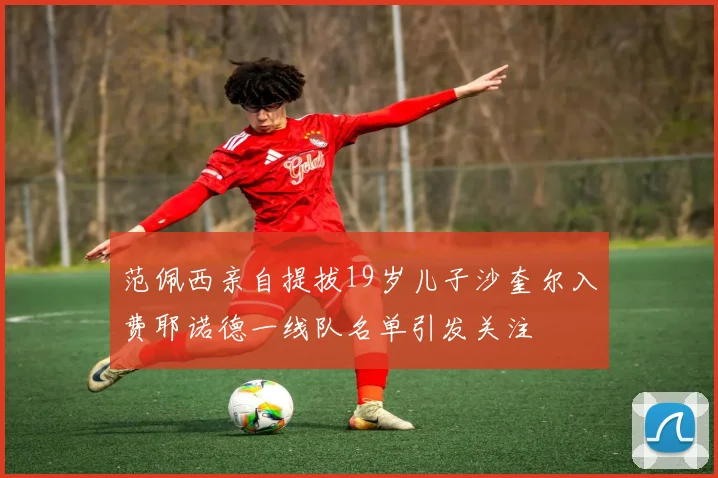 范佩西亲自提拔19岁儿子沙奎尔入费耶诺德一线队名单引发关注