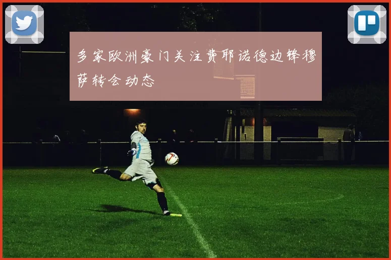 多家欧洲豪门关注费耶诺德边锋穆萨转会动态