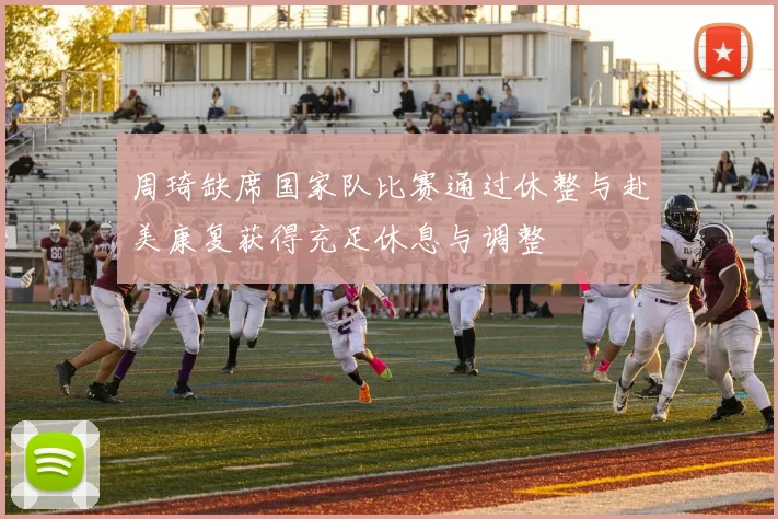 周琦缺席国家队比赛通过休整与赴美康复获得充足休息与调整