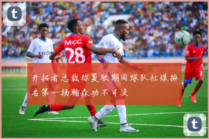 开拓者总裁称夏联期间球队社媒排名第一杨瀚森功不可没