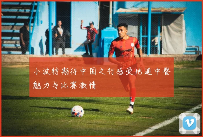 小波特期待中国之行感受地道中餐魅力与比赛激情