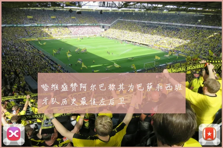 哈维盛赞阿尔巴称其为巴萨和西班牙队历史最佳左后卫